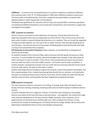 Fulfillment — E-commerce has increased the focus on customer satisfaction and delivery fulfillment.
One cautionary tale is Toys "R" Us' holiday debacle in 1999, when fulfillment problems caused some
Christmas orders to de delivered late. Since then, companies have spent billions to improve their
logistical systems in order to guarantee on-time delivery.
Providing instant gratification for customers still isn't easy, but successful B2C e-commerce operations
are finding that fulfillment headaches can be eased with increased focus and investment in supply chain
and logistical technologies.
C2C (customer-to-customer)
Person-to-person transactions are the oldest form of e-business. They’ve been there from the
beginning, long before there was any widespread use of the internet. They continue to be all over the
place, quite invisible to anyone thinking that all business is on a website. They can (in part) be supported
on large and visible websites. As in the case of the so called "auctions" that have been growing fast all
over the place – but they are only one of many ways of helping people to deal directly with each other
or to buy more conveniently from companies.
C2C (Consumer to Consumer) E-Commerce allows unknown, un-trusted parties to sell goods and
services to one-another.
An excellent example of this is found at EBay, where consumers sell their goods and services to other
consumers. To accommodate this activity, several technologies have emerged. Firstly, Ebay allows all
sellers and buyers to rate one another. In this manner, future prospective purchasers may see that a
particular seller has sold to more than 2,000 customers - all of whom rate the seller as excellent. In
another example, a prospective purchaser may see a seller who has previously sold only 4 times and all
4 rate the seller poorly. This type of information is helpful.
Another technology that has emerged to support C2C activities is that of the payment intermediary. Pay
Pal is a good example of this. Instead of purchasing items directly from an unknown, un-trusted seller,
the buyer can instead send the money to Pay Pal. From there, Pay Pal notifies the seller that they will
hold the money for them until the goods have been shipped and accepted by the buyer.
C2B (customer-to-business)
The most important activity in e-commerce isn’t selling. It’s buying. Quite often that doesn’t mean
buying online but checking, comparing, analyzing quality and price before baying in traditional stores or
services.
Customer empowerment isn’t a legend or a theory, It’s hard fact and it will grow as more people
become more aware of the tools they have to pick and choose – and negotiate. This could be the single
most important development in the new economy. Maybe scaring for some companies, but an
opportunity for all who know how to find the right clues. With or without the internet, in many
businesses the concept of marketing (even of market) will have to change radically. We are only at the
beginning of a development that can have vast and deep consequences.
(The tables come here)
 