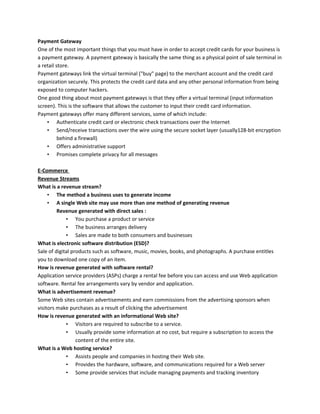 Payment Gateway
One of the most important things that you must have in order to accept credit cards for your business is
a payment gateway. A payment gateway is basically the same thing as a physical point of sale terminal in
a retail store.
Payment gateways link the virtual terminal ("buy" page) to the merchant account and the credit card
organization securely. This protects the credit card data and any other personal information from being
exposed to computer hackers.
One good thing about most payment gateways is that they offer a virtual terminal (input information
screen). This is the software that allows the customer to input their credit card information.
Payment gateways offer many different services, some of which include:
• Authenticate credit card or electronic check transactions over the Internet
• Send/receive transactions over the wire using the secure socket layer (usually128-bit encryption
behind a firewall)
• Offers administrative support
• Promises complete privacy for all messages
E-Commerce
Revenue Streams
What is a revenue stream?
• The method a business uses to generate income
• A single Web site may use more than one method of generating revenue
Revenue generated with direct sales :
• You purchase a product or service
• The business arranges delivery
• Sales are made to both consumers and businesses
What is electronic software distribution (ESD)?
Sale of digital products such as software, music, movies, books, and photographs. A purchase entitles
you to download one copy of an item.
How is revenue generated with software rental?
Application service providers (ASPs) charge a rental fee before you can access and use Web application
software. Rental fee arrangements vary by vendor and application.
What is advertisement revenue?
Some Web sites contain advertisements and earn commissions from the advertising sponsors when
visitors make purchases as a result of clicking the advertisement
How is revenue generated with an informational Web site?
• Visitors are required to subscribe to a service.
• Usually provide some information at no cost, but require a subscription to access the
content of the entire site.
What is a Web hosting service?
• Assists people and companies in hosting their Web site.
• Provides the hardware, software, and communications required for a Web server
• Some provide services that include managing payments and tracking inventory
 
