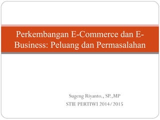 Sugeng Riyanto., SP.,MP
STIE PERTIWI 2014/2015
Perkembangan E-Commerce dan E-
Business: Peluang dan Permasalahan
 