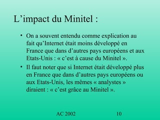 AC 2002 10
L’impact du Minitel :
• On a souvent entendu comme explication au
fait qu’Internet était moins développé en
France que dans d’autres pays européens et aux
Etats-Unis : « c’est à cause du Minitel ».
• Il faut noter que si Internet était développé plus
en France que dans d’autres pays européens ou
aux Etats-Unis, les mêmes « analystes »
diraient : « c’est grâce au Minitel ».
 