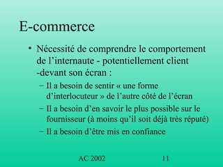 AC 2002 11
E-commerce
• Nécessité de comprendre le comportement
de l’internaute - potentiellement client
-devant son écran :
– Il a besoin de sentir « une forme
d’interlocuteur » de l’autre côté de l’écran
– Il a besoin d’en savoir le plus possible sur le
fournisseur (à moins qu’il soit déjà très réputé)
– Il a besoin d’être mis en confiance
 