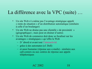 AC 2002 18
La différence avec la VPC (suite) …
• Un site Web n’a même pas l’avantage stratégique appelé
« rente de situation » d’un distributeur automatique (similaire
à celle d’un boulanger)
• Un site Web ne draine pas une clientèle « de proximité »
(géographique) ; mais peut en drainer d’autres
• Un site Web de commerce doit donc se focaliser sur les
avantages « stratégiques » qu’offre le Web
– D ’abord et avant tout l’interactivité
– grâce à des automates (cf. Dell)
– et aussi humaine (réponse aux e-mails) - similaire aux
call-centers ou aux centres de réponse aux appels
téléphoniques
 