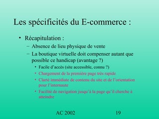 AC 2002 19
Les spécificités du E-commerce :
• Récapitulation :
– Absence de lieu physique de vente
– La boutique virtuelle doit compenser autant que
possible ce handicap (avantage ?)
• Facile d’accès (site accessible, connu ?)
• Chargement de la première page très rapide
• Clarté immédiate de contenu du site et de l’orientation
pour l’internaute
• Facilité de navigation jusqu’à la page qu’il cherche à
atteindre
 