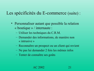 AC 2002 21
Les spécificités du E-commerce (suite) :
• Personnaliser autant que possible la relation
« boutique » / internaute :
– Utiliser les techniques du C.R.M.
– Demander des informations, de manière non
« intrusive »
– Reconnaître un prospect ou un client qui revient
– Ne pas lui demander 2 fois les mêmes infos
– Tenter de connaître ses goûts
 