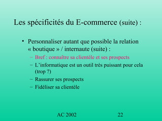 AC 2002 22
Les spécificités du E-commerce (suite) :
• Personnaliser autant que possible la relation
« boutique » / internaute (suite) :
– Bref : connaître sa clientèle et ses prospects
– L’informatique est un outil très puissant pour cela
(trop ?)
– Rassurer ses prospects
– Fidéliser sa clientèle
 