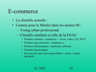 AC 2002 26
E-commerce
• La clientèle actuelle :
• Comme pour le Minitel dans les années 80 :
– Young urban professional
– Clientèle similaire à celle de la FNAC
• Produits culturels « modernes » : livres, video, CD, DVD
• Produits ludo-éducatifs « modernes »
• Produits informatiques : hardware, software
• Produits électroniques
• Services tels que réservations/billets : avion, voiture,
spectacle
 