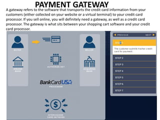 PAYMENT GATEWAYA gateway refers to the software that transports the credit card information from your
customers (either collected on your website or a virtual terminal) to your credit card
processor. If you sell online, you will definitely need a gateway, as well as a credit card
processor. The gateway is what sits between your shopping cart software and your credit
card processor.
 