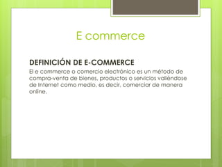 E commerce
DEFINICIÓN DE E-COMMERCE
El e commerce o comercio electrónico es un método de
compra-venta de bienes, productos o servicios valiéndose
de Internet como medio, es decir, comerciar de manera
online.
 