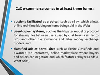 C2C e-commerce comes in at least three forms:
• auctions facilitated at a portal, such as eBay, which allows
online real-time bidding on items being sold in theWeb;
• peer-to-peer systems, such as the Napster model (a protocol
for sharing files between users used by chat forums similar to
IRC) and other file exchange and later money exchange
models; and
• classified ads at portal sites such as Excite Classifieds and
eWanted (an interactive, online marketplace where buyers
and sellers can negotiate and which features “Buyer Leads &
Want Ads”).
 