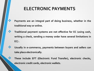 ELECTRONIC PAYMENTS
 Payments are an integral part of doing business, whether in the
traditional way or online.
 Traditional payment systems are not effective for EC (using cash,
writing a check, sending a money order have several limitations in
EC) .
 Usually in e-commerce, payments between buyers and sellers can
take place electronically.
 These include EFT (Electronic Fund Transfer), electronic checks,
electronic credit cards, electronic wallets.
 