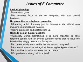 Issues of E-Commerce
Lack of planning
Unrealistic goals
No business focus or site not integrated with your overall
business.
No promotion or misplaced promotion
Spending a lot of money just to develop a site without also
investing in promotion is wasteful
Doing promotion and not following up.
Bad site design & poor usability
Simplicity works. Sometimes, it is more important to have
targeted content with an overall customer focus than to have the
latest whiz-bang gizmos and a flashy site.
Is content easily found and is the site easy to navigate?
Are fonts too small or set against the wrong background colour?
Is it intuitive to visitors to know the next steps?
Do you have a strong call to action?
 