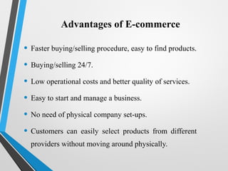 Advantages of E-commerce
• Faster buying/selling procedure, easy to find products.
• Buying/selling 24/7.
• Low operational costs and better quality of services.
• Easy to start and manage a business.
• No need of physical company set-ups.
• Customers can easily select products from different
providers without moving around physically.
 