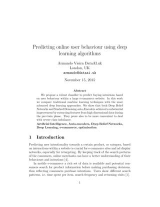 Predicting online user behaviour using deep
learning algorithms
Armando Vieira DataAI.uk
London, UK
armando@dataai.uk
November 15, 2015
Abstract
We propose a robust classiﬁer to predict buying intentions based
on user behaviour within a large e-commerce website. In this work
we compare traditional machine learning techniques with the most
advanced deep learning approaches. We show that both Deep Belief
Networks and Stacked Denoising auto-Encoders achieved a substantial
improvement by extracting features from high dimensional data during
the pre-train phase. They prove also to be more convenient to deal
with severe class imbalance.
Artiﬁcial Intelligence, Auto-encoders, Deep Belief Networks,
Deep Learning, e-commerce, optimisation
1 Introduction
Predicting user intentionality towards a certain product, or category, based
on interactions within a website is crucial for e-commerce sites and ad display
networks, especially for retargeting. By keeping track of the search patterns
of the consumers, online merchants can have a better understanding of their
behaviours and intentions [4].
In mobile e-commerce a rich set of data is available and potential con-
sumers search for product information before making purchasing decisions,
thus reﬂecting consumers purchase intentions. Users show diﬀerent search
patterns, i.e, time spent per item, search frequency and returning visits [1].
1
 