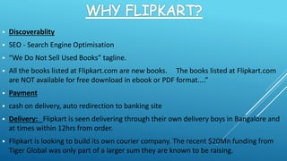  Discoverablity
 SEO - Search Engine Optimisation
 “We Do Not Sell Used Books” tagline.
 All the books listed at Flipkart.com are new books. The books listed at Flipkart.com
are NOT available for free download in ebook or PDF format....”
 Payment
 cash on delivery, auto redirection to banking site
 Delivery: Flipkart is seen delivering through their own delivery boys in Bangalore and
at times within 12hrs from order.
 Flipkart is looking to build its own courier company. The recent $20Mn funding from
Tiger Global was only part of a larger sum they are known to be raising.
 
