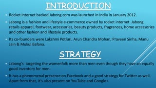  Rocket Internet backed Jabong.com was launched in India in January 2012.
 Jabong is a fashion and lifestyle e-commerce owned by rocket internet. Jabong
retails apparel, footwear, accessories, beauty products, fragrances, home accessories
and other fashion and lifestyle products.
 Its co-founders were Lakshmi Potluri, Arun Chandra Mohan, Praveen Sinha, Manu
Jain & Mukul Bafana.
 Jabong’s targeting the womenfolk more than men even though they have an equally
good inventory for men.
 It has a phenomenal presence on Facebook and a good strategy for Twitter as well.
Apart from that, it’s also present on YouTube and Google+.
 