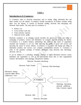 KARISHMA SIROHI 1
UNIT 1
Introduction to E-Commerce:
E- Commerce refers to electronic transactions such as buying; selling, information flow and
funds transfer over the internet. E-commerce broadly encompasses all business activities taking
place over the internet. It consists of electronic retailing, electronic data interchange and
electronic fund transfer. The main goal of e-commerce is:
 Reduce cost
 Lower product cycle time
 Faster customer response
 Improved service quality
Electronic commerce is an emerging concept describes the process of buying and selling or
exchanging of products, services and information via computer network including the internet.
E-Commerce is a modern business methodology that addresses the needs of organization
merchant and consumers to cut cost while improving the quality of goods and services and
increasing the speed of service delivery. E-commerce is associated with buying and selling of
information products and services over computer communication network. E- Commerce is
refers to the paperless exchange of business information using electronic data interchange,
electronic mail etc.
It can be defined as a technology mediated exchange of digital information between various
individuals and organization as well as the electronically based intra or inter organizational
activities that facilitates such exchange over network channels.
E- Commerce
Electronic Funds Transfer
Electronic Data Interchange
Electronic Mail FAX
Marketing, Advertising
electronic publishing
Sales, Customer support
Information sharing,
corporate digital library,
collaborative work
Electronic Messaging
Electronic Document interchange
 