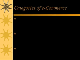 Categories of e-Commerce
Business-to-Consumer (B2C) – businesses
develop attractive electronic marketplaces to sell
products and services to consumers
Business-to-Business (B2B) – involves both
electronic business marketplaces and direct
market links between businesses
Consumer-to-Consumer (C2C) – includes auction
websites and electronic personal advertising
 