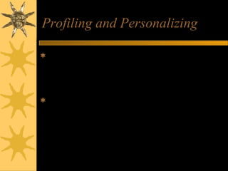 Profiling and Personalizing
Processes that gather data on you and your
website behavior and choices, and build
electronic profiles of your characteristics and
preferences.
These profiles are then used to recognize you as
an individual user and provide you with a
personalized view of the contents of the site, as
well as product recommendations and
personalized Web advertising
 