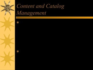 Content and Catalog
Management
Content Management – software that helps
e-commerce companies develop, generate,
deliver, update, and archive text data and
multimedia information at e-commerce
websites
Catalog Management – software that helps
generate and manage catalog content
 