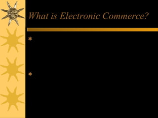 What is Electronic Commerce?
Encompasses the entire online process of
developing, marketing, selling, delivering,
servicing, and paying for products and
services
Transacted on internetworked, global
marketplaces of customers, with the
support of a worldwide network of
business partners.
 