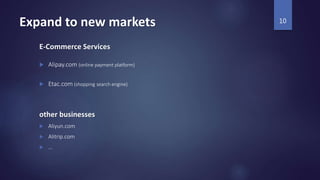 Expand to new markets
E-Commerce Services
 Alipay.com (online payment platform)
 Etac.com (shopping search engine)
other businesses
 Aliyun.com
 Alitrip.com
 …
10
 