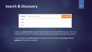 Search & Discovery 15
1-Type in a product name and you’ll get anything from 500 to 500 000 results. That’s a lot
of products, but it doesn’t really say anything about the suppliers behind these products.
2- You still type in a product name, but instead of a list of products you’ll get a list of
suppliers that make your product.
 