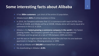 Some interesting facts about Alibaba
 It has 300m customers - just short of the entire US population.
 Alibaba boasts 81% of online business in China
 In 2014, Jim Tompkins estimates that U.S. e-commerce with reach $475B, China
will be at $540B, and Alibaba will be at $450B. Alibaba alone will nearly equal all e-
commerce in the U.S. in 2014.
 Alibaba is the fastest growing e-commerce company in the world in the fastest
growing market. The company’s growth rate since 2003 has approached
120%/year and has grown at a rate of 70% between 2009 and 2013.
 Jack Ma was an English teacher when he started the site from his one-bedroom
apartment in Hangzhou, Zhejiang province, in 1999.
 He set up Alibaba with $60,000 borrowed from 17 people.
 His shareholding in Alibaba is 8.9%.
7
 