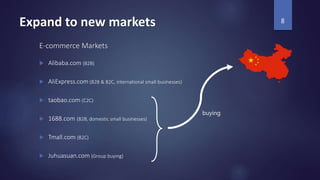 Expand to new markets
E-commerce Markets
 Alibaba.com (B2B)
 AliExpress.com (B2B & B2C, international small businesses)
 taobao.com (C2C)
 1688.com (B2B, domestic small businesses)
 Tmall.com (B2C)
 Juhuasuan.com (Group buying)
8
buying
 