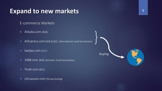 Expand to new markets
E-commerce Markets
 Alibaba.com (B2B)
 AliExpress.com (B2B & B2C, international small businesses)
 taobao.com (C2C)
 1688.com (B2B, domestic small businesses)
 Tmall.com (B2C)
 Juhuasuan.com (Group buying)
9
buying
 