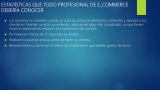 ESTADÍSTICAS QUE TODO PROFESIONAL DE E_COMMERCE
DEBERÍA CONOCER
 Los números no mienten cuando se trata de comercio electrónico. Entender y atender a los
clientes en Internet, se está convirtiendo cada vez en algo más complicado, ya que tienen
mayores expectativas respecto a la experiencia de compra:
 Permanecen menos de 15 segundos en el sitio.
 Realizan búsquedas previas antes de hacer su compra.
 Abandonarán su carrito en el check out si descubren que existen gastos de envío.
 