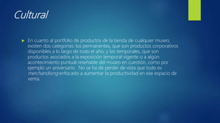 Cultural
 En cuanto al portfolio de productos de la tienda de cualquier museo,
existen dos categorías: los permanentes, que son productos corporativos
disponibles a lo largo de todo el año; y los temporales, que son
productos asociados a la exposición temporal vigente o a algún
acontecimiento puntual reseñable del museo en cuestión, como por
ejemplo un aniversario. No se ha de perder de vista que todo es
merchandising enfocado a aumentar la productividad en ese espacio de
venta.
 
