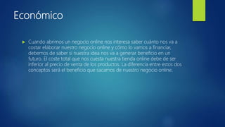 Económico
 Cuando abrimos un negocio online nos interesa saber cuánto nos va a
costar elaborar nuestro negocio online y cómo lo vamos a financiar,
debemos de saber si nuestra idea nos va a generar beneficio en un
futuro. El coste total que nos cuesta nuestra tienda online debe de ser
inferior al precio de venta de los productos. La diferencia entre estos dos
conceptos será el beneficio que sacamos de nuestro negocio online.
 