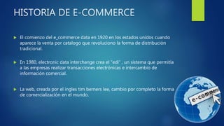 HISTORIA DE E-COMMERCE
 El comienzo del e_commerce data en 1920 en los estados unidos cuando
aparece la venta por catalogo que revoluciono la forma de distribución
tradicional.
 En 1980, electronic data interchange crea el “edi” , un sistema que permitía
a las empresas realizar transacciones electrónicas e intercambio de
información comercial.
 La web, creada por el ingles tim berners lee, cambio por completo la forma
de comercialización en el mundo.
 