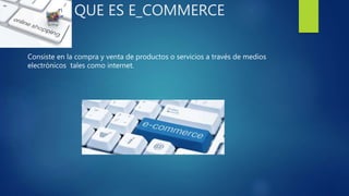 QUE ES E_COMMERCE
Consiste en la compra y venta de productos o servicios a través de medios
electrónicos tales como internet.
 