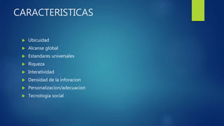 CARACTERISTICAS
 Ubicuidad
 Alcanse global
 Estandares universales
 Riqueza
 Interatividad
 Densidad de la inforacion
 Personalizacion/adecuacion
 Tecnologia social
 
