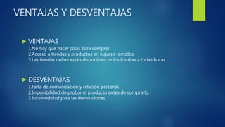 VENTAJAS Y DESVENTAJAS
 VENTAJAS
1.No hay que hacer colas para comprar.
2.Acceso a tiendas y productos en lugares remotos.
3.Las tiendas online están disponibles todos los días a todas horas.
 DESVENTAJAS
1.Falta de comunicación y relación personal.
2.Imposibilidad de probar el producto antes de comprarlo.
3.Incomodidad para las devoluciones.
 