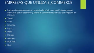 EMPRESAS QUE UTILIZA E_COMMERCE
 Instituto Latinoamericano de comercio electrónico reconoció alas empresas
Mexicanas por su desarrollo y aporte al comercio electrónico y por negocios en
internet.
 Volaris
 Sony
 Cinemex
 Pay U
 WIBE
 Privalia
 Amazon
 Blue Nile
 Ebay
 