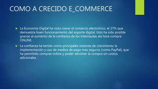 COMO A CRECIDO E_COMMERCE
 La Economía Digital ha visto crecer el comercio electrónico, el 27% que
demuestra buen funcionamiento del soporte digital. Esto ha sido posible
gracias al aumento de la confianza de los internautas ala hora compra
ONLINE.
 La confianza ha tenido como principales motores de crecimiento la
implementación y uso de medios de pago mas seguros (como PayPal), que
ha permitido comprar online y poder devolver la compra sin costos
adicionales.
 