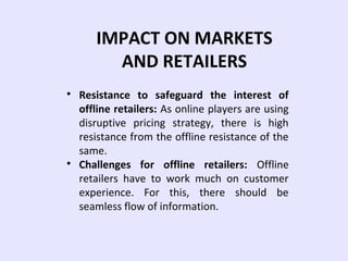IMPACT ON MARKETS
AND RETAILERS

Resistance to safeguard the interest of
offline retailers: As online players are using
disruptive pricing strategy, there is high
resistance from the offline resistance of the
same.

Challenges for offline retailers: Offline
retailers have to work much on customer
experience. For this, there should be
seamless flow of information.
 