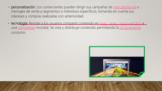 • personalización: Los comerciantes pueden dirigir sus campañas de mercadotecnia o
mensajes de venta a segmentos o individuos específicos, tomando en cuenta sus
intereses y compras realizadas con anterioridad.
• tecnología: Permite a los usuarios compartir contenido en texto, video, música y fotos a
una comunidad mundial. Se crea y distribuye contenido permitiendo la programación
consumo.
 