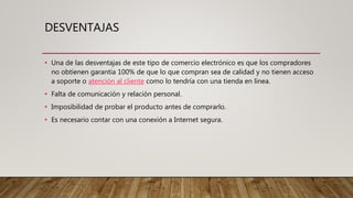 DESVENTAJAS
• Una de las desventajas de este tipo de comercio electrónico es que los compradores
no obtienen garantía 100% de que lo que compran sea de calidad y no tienen acceso
a soporte o atención al cliente como lo tendría con una tienda en línea.
• Falta de comunicación y relación personal.
• Imposibilidad de probar el producto antes de comprarlo.
• Es necesario contar con una conexión a Internet segura.
 