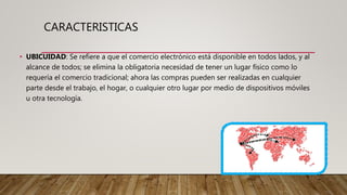 CARACTERISTICAS
• UBICUIDAD: Se refiere a que el comercio electrónico está disponible en todos lados, y al
alcance de todos; se elimina la obligatoria necesidad de tener un lugar físico como lo
requería el comercio tradicional; ahora las compras pueden ser realizadas en cualquier
parte desde el trabajo, el hogar, o cualquier otro lugar por medio de dispositivos móviles
u otra tecnología.
 