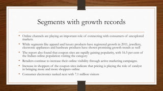 Segments with growth records
• Online channels are playing an important role of connecting with consumers of unexplored
markets.
• While segments like apparel and luxury products have registered growth in 2011, jewellery,
electronic appliances and hardware products have shown promising growth trends as well
• The report also found that coupon sites are rapidly gaining popularity, with 16.5 per cent of
the Indian online population visiting the category
• Retailers continue to increase their online visibility through active marketing campaigns.
• Increase in shoppers of the coupon sites indicate that pricing is playing the role of catalyst
in bringing more and more shoppers online
• Consumer electronics ranked next with 7.1 million visitors
 