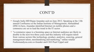 CONT’D
• Google India MD Rajan Anandan said on June 2012. Speaking at the 13th
annual Confluence at the Indian Institute of Management, Ahmedabad
(IIM-A) here, Anandan identified Internet on mobile phones and e-
commerce are set to lead the trend in the IT sector.
• "e-commerce space is a booming space as Internet audience are likely to
double in the next two-three years and this industry will require talent
from various sectors like technology, product, analytics, sourcing, general
management talent, merchandising and marketing," online retailer
Fashionandyou.com co-founder and CEO Pearl Uppal said
 