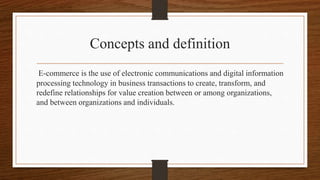 Concepts and definition
E-commerce is the use of electronic communications and digital information
processing technology in business transactions to create, transform, and
redefine relationships for value creation between or among organizations,
and between organizations and individuals.
 