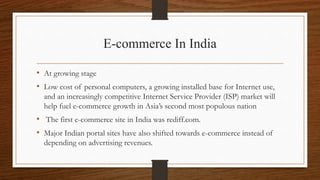E-commerce In India
• At growing stage
• Low cost of personal computers, a growing installed base for Internet use,
and an increasingly competitive Internet Service Provider (ISP) market will
help fuel e-commerce growth in Asia’s second most populous nation
• The first e-commerce site in India was rediff.com.
• Major Indian portal sites have also shifted towards e-commerce instead of
depending on advertising revenues.
 