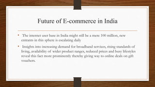 Future of E-commerce in India
• The internet user base in India might still be a mere 100 million, new
entrants in this sphere is escalating daily
• Insights into increasing demand for broadband services, rising standards of
living, availability of wider product ranges, reduced prices and busy lifestyles
reveal this fact more prominently thereby giving way to online deals on gift
vouchers.
 