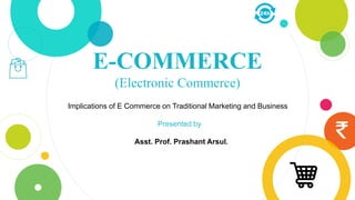 E-COMMERCE
(Electronic Commerce)
Implications of E Commerce on Traditional Marketing and Business
Presented by
Asst. Prof. Prashant Arsul.
 