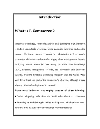 Introduction
What is E-Commerce ?
Electronic commerce, commonly known as E-commerce or eCommerce,
is trading in products or services using computer networks, such as the
Internet. Electronic commerce draws on technologies such as mobile
commerce, electronic funds transfer, supply chain management, Internet
marketing, online transaction processing, electronic data interchange
(EDI), inventory management systems, and automated data collection
systems. Modern electronic commerce typically uses the World Wide
Web for at least one part of the transaction's life cycle, although it may
also use other technologies such as e-mail.
E-commerce businesses may employ some or all of the following:
Online shopping web sites for retail sales direct to consumers
Providing or participating in online marketplaces, which process third-
party business-to-consumer or consumer-to-consumer sales
 