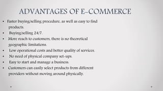 ADVANTAGES OF E-COMMERCE
• Faster buying/selling procedure, as well as easy to find
products.
• Buying/selling 24/7.
• More reach to customers, there is no theoretical
geographic limitations.
• Low operational costs and better quality of services.
• No need of physical company set-ups.
• Easy to start and manage a business.
• Customers can easily select products from different
providers without moving around physically.
 